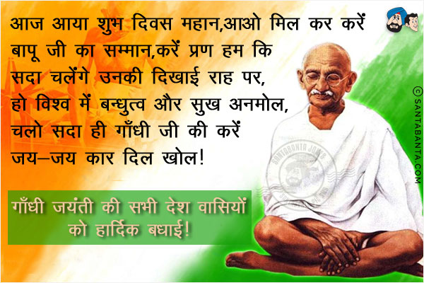 आज आया शुभ दिवस महान,<br/>
आओ मिल कर करें बापू जी का सम्मान,<br/>
करें प्रण हम कि सदा चलेंगे उनकी दिखाई राह पर, <br/>
हो विश्व में बन्धुत्व और सुख अनमोल,<br/>
चलो सदा ही गाँधी जी की करें जय-जय कार दिल खोल।<br/>
गाँधी जयंती की सभी देश वासियों को हार्दिक बधाई!