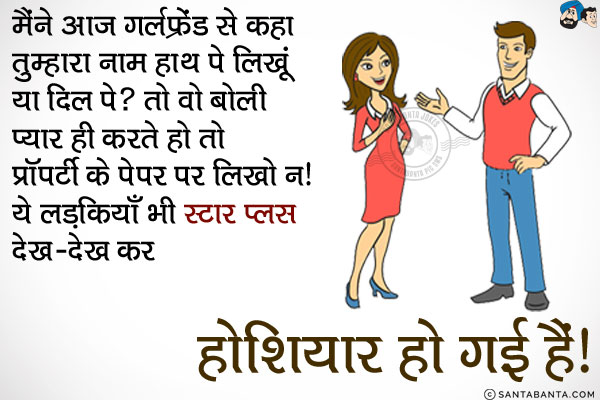 मैंने आज गर्लफ्रेंड से कहा तुम्हारा नाम हाथ पे लिखूं या दिल पे?<br/>
तो वो बोली, प्यार ही करते हो तो प्रॉपर्टी के पेपर पर लिखो न।<br/>
ये लड़कियाँ भी स्टार प्लस देख-देख कर होशियार हो गई हैं।