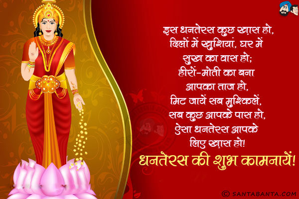 इस धनतेरस कुछ ख़ास हो,<br/>
दिलों में खुशियां, घर में सुख का वास हो;<br/>
हीरों-मोती का बना आपका ताज हो,<br/>
मिट जायें सब मुश्किलें, सब कुछ आपके पास हो,<br/>
ऐसा धनतेरस आपके लिए ख़ास हो।<br/>
धनतेरस की शुभ कामनायें!