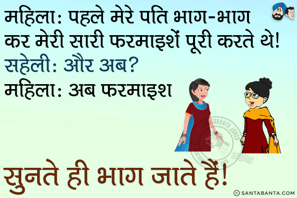 महिला: पहले मेरे पति भाग-भाग कर मेरी सारी फरमाइशें पूरी करते थे।<br/>
सहेली: और अब?<br/>
महिला: अब फरमाइश सुनते ही भाग जाते हैं।