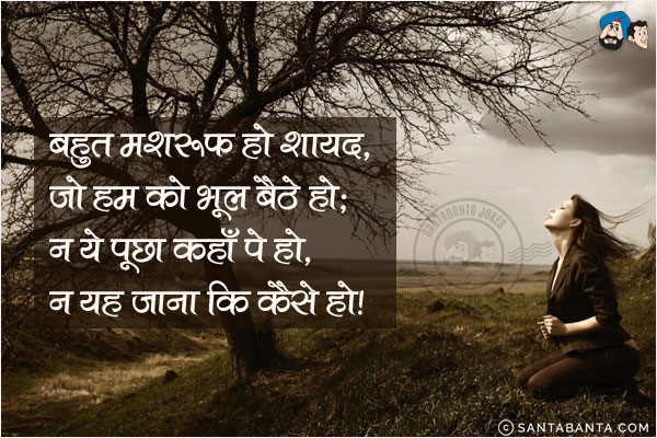 बहुत मशरूफ हो शायद, जो हम को भूल बैठे हो;<br/>
न ये पूछा कहाँ पे हो, न यह जाना कि कैसे हो!