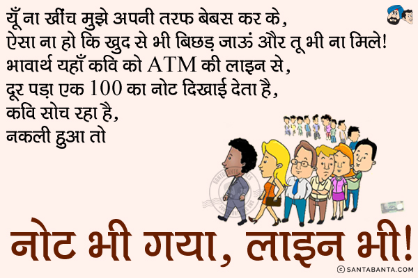 यूँ ना खींच मुझे अपनी तरफ बेबस कर के,<br/>
ऐसा ना हो कि खुद से भी बिछड़ जाऊं और तू भी ना मिले।<br/>
भावार्थ यहाँ कवि को ATM की लाइन से दूर पड़ा एक 100 का नोट दिखाई देता है, कवि सोच रहा है, <br/>
नकली हुआ तो नोट भी गया, लाइन भी। 