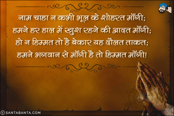 नाम चाहा न कभी भूल के शोहरत माँगी;<br/>
हमने हर हाल में ख़ुश रहने की आदत माँगी;<br/>
हो न हिम्मत तो है बेकार यह दौलत ताक़त;<br/>
हमने भगवान से माँगी है तो हिम्मत माँगी!