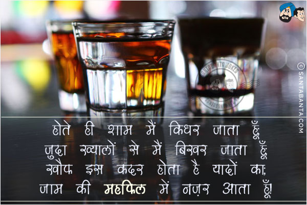 होते ही शाम मैं किधर जाता हूँ;<br/>
जुदा ख्यालों से मैं बिखर जाता हूँ;<br/>
खौफ इस कदर होता है यादों का;<br/>
जाम की महफिल में नजर आता हूँ!