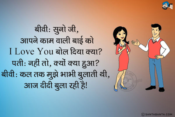 बीवी: सुनो जी, आपने काम वाली बाई को I Love You बोल दिया क्या?<br/>
पति: नहीं तो, क्यों क्या हुआ?<br/>
बीवी: कल तक मुझे भाभी बुलाती थी, आज दीदी बुला रही है।