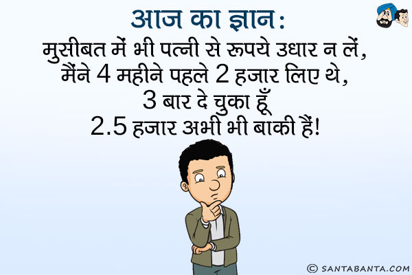 आज का ज्ञान:<br />
मुसीबत में भी पत्नी से रूपये उधार न लें,<br />
मैंने 4 महीने पहले 2 हजार लिए थे,<br />
3 बार दे चुका हूँ 2.5 हजार अभी भी बाकी हैं।