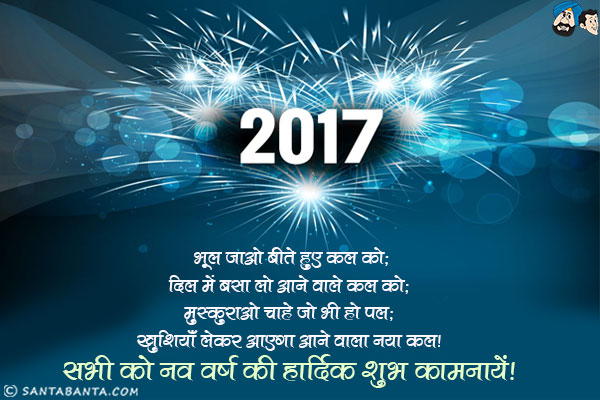 भूल जाओ बीते हुए कल को;<br/>
दिल में बसा लो आने वाले कल को;<br/>
मुस्कुराओ चाहे जो भी हो पल;<br/>
खुशियाँ लेकर आएगा आने वाला नया कल।<br/>
सभी को नव वर्ष की हार्दिक शुभ कामनायें!