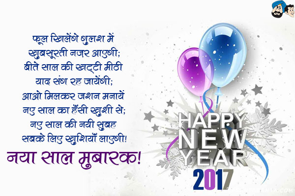 फूल खिलेंगे गुलशन में खूबसूरती नज़र आएगी;<br/>
बीते साल की खट्टी मीठी यादें संग रह जायेंगी;<br/>
आओ मिलकर जशन मनायें नए साल का हँसी ख़ुशी से;<br/>
नए साल की नयी सुबह सबके लिए ख़ुशियाँ लाएगी।<br/>
नया साल मुबारक!