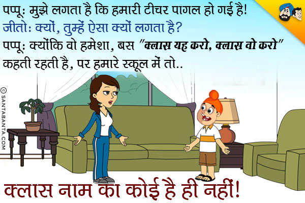 पप्पू: मुझे लगता है कि हमारी टीचर पागल हो गयी है।<br/>
जीतो: क्यों, तुम्हें ऐसा क्यों लगता है?<br/>
पप्पू: क्योंकि वो हमेशा बस `क्लास यह करो, क्लास वो करो` कहती रहती है, पर हमारे स्कूल में तो क्लास नाम का कोई है ही नहीं।