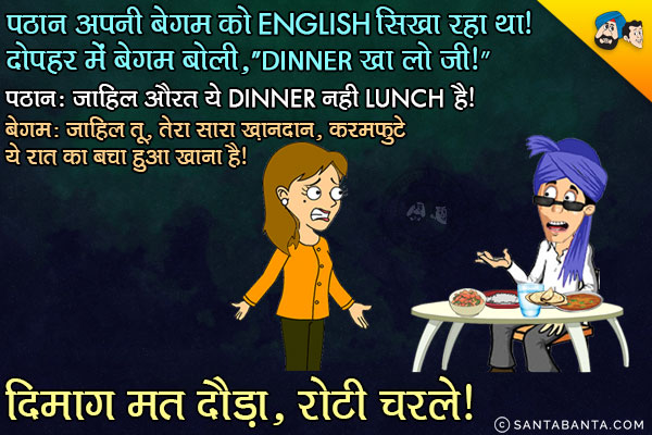 पठान अपनी बेगम को English सिखा रहा था। दोपहर में बेगम बोली, `Dinner खा लो जी।`<br/>
पठान: जाहिल औरत ये Dinner नही Lunch है।<br/>
बेगम: जाहिल तू, तेरा सारा ख़ानदान, करमफुटे।  ये रात का बचा हुआ खाना है। दिमाग मत दौड़ा, रोटी चरले।