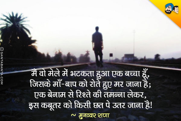 मैं वो मेले में भटकता हुआ एक बच्चा हूँ,<br/>
जिसके माँ-बाप को रोते हुए मर जाना है;<br/>
एक बेनाम से रिश्ते की तमन्ना लेकर,<br/>
इस कबूतर को किसी छत पे उतर जाना है।