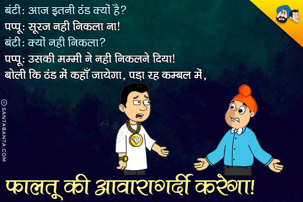 बंटी: आज इतनी ठंड क्यों है?<br/>
पप्पू: सूरज नही निकला ना<br/>
बंटी: क्यों नही निकला?<br/>
पप्पू: उसकी मम्मी ने नही निकलने दिया। बोली कि ठंड में कहाँ जायेगा, पड़ा रह कम्बल में, फालतू की आवारागर्दी करेगा।