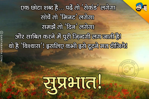 एक छोटा शब्द है... पढ़ें तो 'सेकंड' लगेगा<br/>
सोचें तो 'मिनट' लगेगा<br/>
समझें तो 'दिन' लगेगा<br/>
और साबित करने में पूरी ज़िन्दगी लग जाती है।<br/>
वो है  'विश्वास'। इसलिए कभी इसे टूटने मत दीजिये।<br/>
सुप्रभात!