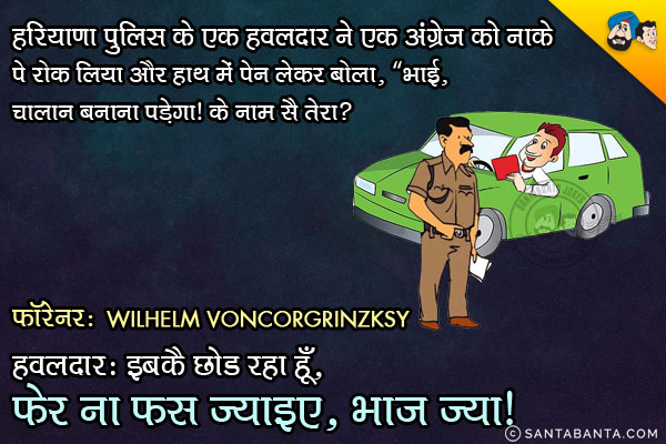 हरियाणा पुलिस के एक हवलदार ने एक अंग्रेज को नाके पे रोक लिया और हाथ में पेन लेकर बोला, `भाई, चालान बनाना पड़ेगा। के नाम सै तेरा?<br/>
अंग्रेज: Wilhelm Voncorgrinzksy<br/>
हवलदार: इबकै छोड रहा हूँ, फेर ना फस ज्याइए, भाज ज्या।