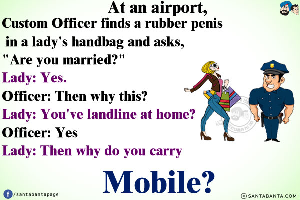 At an airport, Custom Officer finds a rubber penis in a lady's handbag and asks, `Are you married?`<br/>
Lady: Yes.<br/>
Officer: Then why this?<br/>
Lady: You've landline at home?<br/>
Officer: Yes<br/>
Lady: Then why do you carry a mobile?