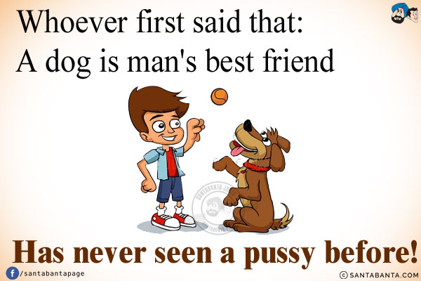 Whoever first said that `A dog is man's best friend` has never seen a pussy before!