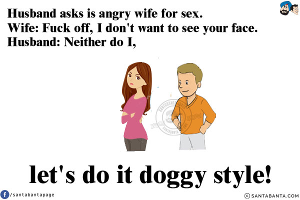 Husband asks is angry wife for sex. <br/>
Wife: Fuck off, I don't want to see your face. <br/>
Husband: Neither do I, let's do it doggy style!