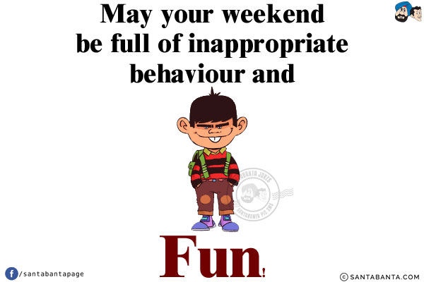 May your weekend be full of inappropriate behaviour and fun!