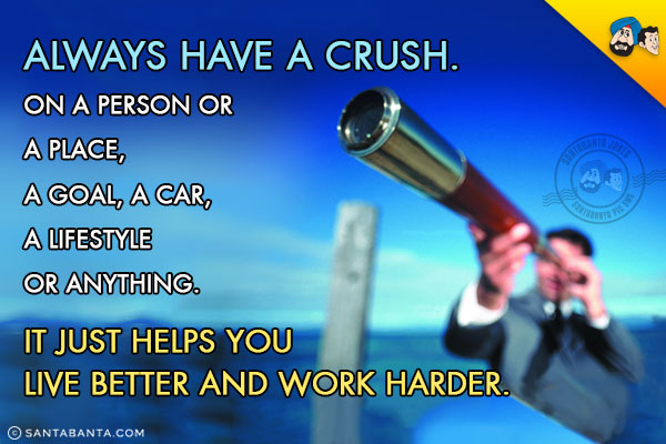 Always have a crush. On a person or a place, a goal, a car, a lifestyle or anything.<br/>
It just helps you live better and work harder.