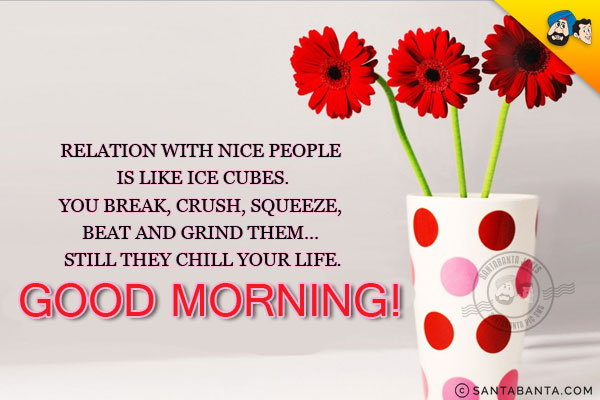 Relation with nice people is like ice cubes.<br/>
You break, crush, squeeze, beat and grind them... still they chill your life.<br/>
Good Morning!