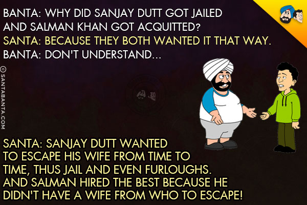 Banta: Why did Sanjay Dutt got jailed and Salman Khan got acquitted?<br/>
Santa: Because they both wanted it that way.<br/>
Banta: Don't understand...<br/>
Santa: Sanjay Dutt wanted to escape his wife from time to time, thus jail and even furloughs. And Salman hired the best because he didn't have a wife from who to escape! 