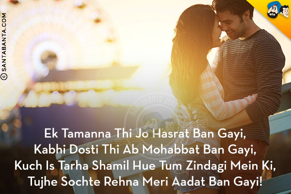 Ek Tamanna Thi Jo Hasrat Ban Gayi,<br/>
Kabhi Dosti Thi Ab Mohabbat Ban Gayi,<br/>
Kuch Is Tarha Shamil Hue Tum Zindagi Mein Ki,<br/>
Tujhe Sochte Rehna Meri Aadat Ban Gayi!