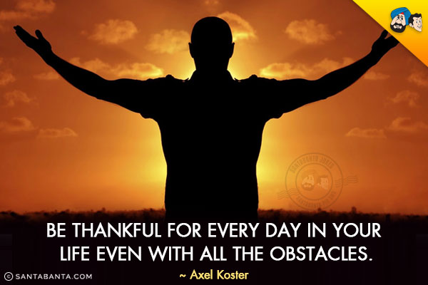 Be thankful for every day in your life even with all the obstacles.