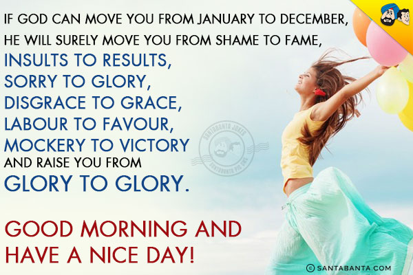 If God can move you from January to December,<br/>
He will surely move you from Shame to Fame,<br/>
Insults to Results,<br/>
Sorry to Glory,<br/>
Disgrace to Grace,<br/>
Labour to Favour,<br/>
Mockery to Victory<br/>
And raise you from Glory to Glory.<br/>
Good Morning and have a nice day! 