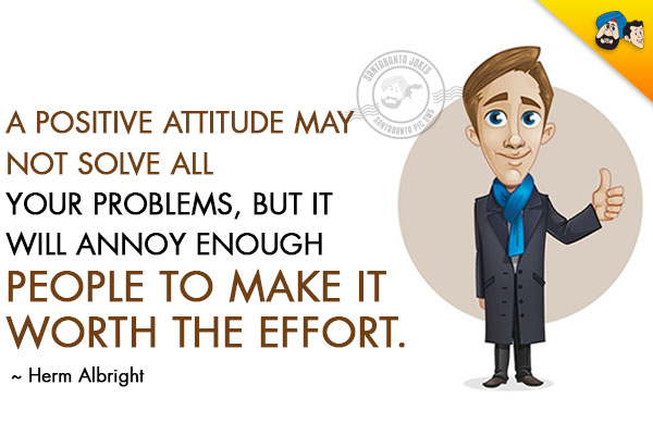 A positive attitude may not solve all your problems, but it will annoy enough people to make it worth the effort.