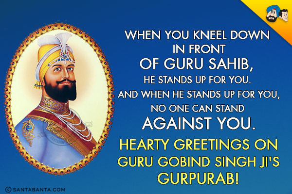 When you kneel down in front of Guru Sahib, He stands up for you. And when He stands up for you, no one can stand against you.<br/>
Hearty greetings on Guru Gobind Singh ji's Gurpurab!