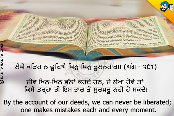 ਲੇਖੈ ਕਤਿਹ ਨ ਛੂਟਿਐ ਖਿਨੁ ਖਿਨੁ ਭੂਲਨਹਾਰ।। (ਅੰਗ - ੨੬੧)<br/><br/>

ਜੀਵ ਖਿਨ-ਖਿਨ ਭੁੱਲਾਂ ਕਰਦੇ ਹਨ, ਜੇ ਲੇਖਾ ਹੋਵੇ ਤਾਂ ਕਿਸੇ ਤਰ੍ਹਾਂ ਭੀ ਇਸ ਭਾਰ ਤੋਂ ਸੁਰਖ਼ਰੂ ਨਹੀ ਹੋ ਸਕਦੇ।<br/><br/>

By the account of our deeds, we can never be liberated; one makes mistakes each and every moment.