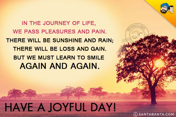 In the journey of life, we pass pleasures and pain.<br/>

There will be sunshine and rain;<br/>

There will be loss and gain.<br/>

But we must learn to smile again and again.<br/>

Have a joyful day!