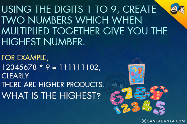 Using the digits 1 to 9, create two numbers which when multiplied together give you the highest number.<br/>
For example, 12345678 * 9 = 111111102, clearly there are higher products. What is the highest?