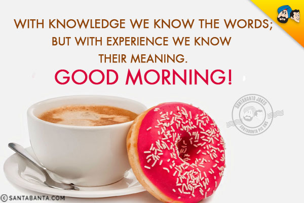 With knowledge we know the words;<br/>
But with experience we know their meaning.<br/>
Good Morning!