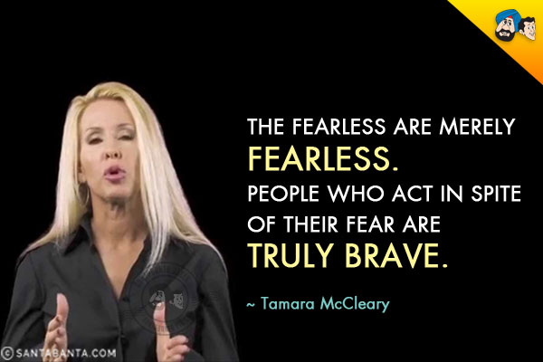 The fearless are merely fearless. People who act in spite of their fear are truly brave.