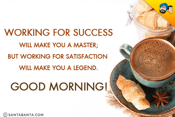 Working for success will make you a Master;<br/>
But working for satisfaction will make you a Legend.<br/>
Good Morning!