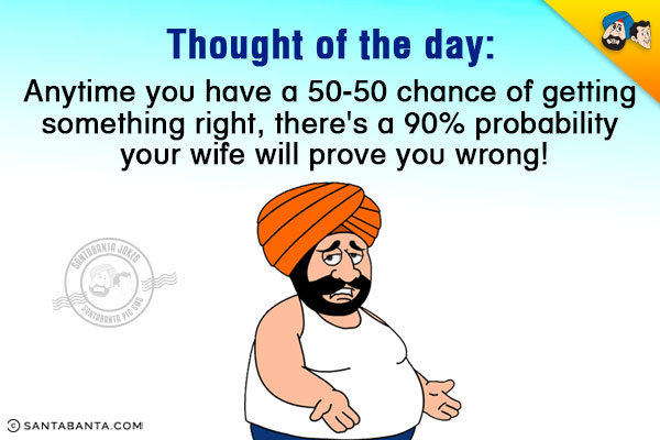 Thought of the day:<br/>
Anytime you have a 50-50 chance of getting something right, there's a 90% probability your wife will prove you wrong!