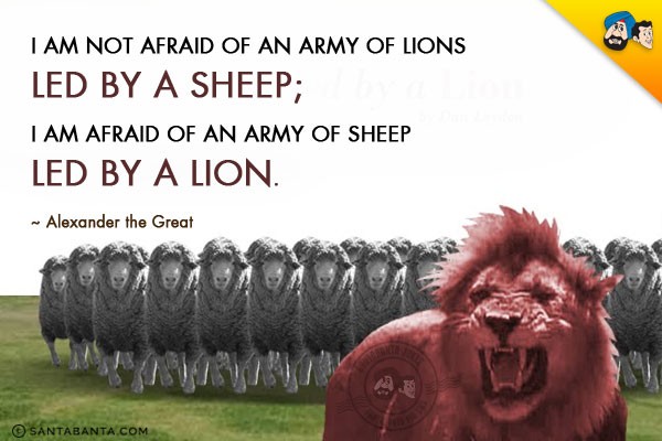 I am not afraid of an army of lions led by a sheep; I am afraid of an army of sheep led by a lion.