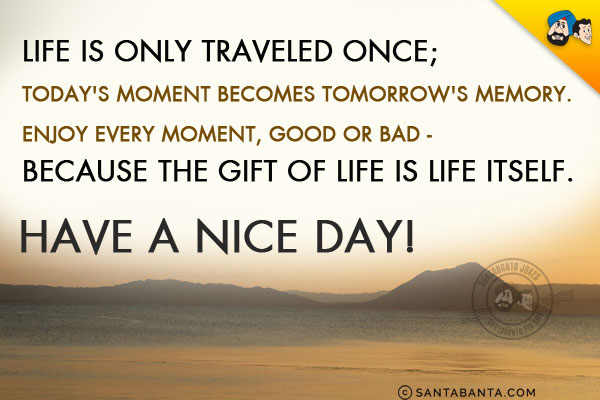 Life is only traveled once; today's moment becomes tomorrow's memory.<br/>
Enjoy every moment, good or bad - because the gift of life is life itself.<br/>
Have a nice day!