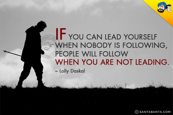 If you can lead yourself when nobody is following, people will follow when you are not leading.