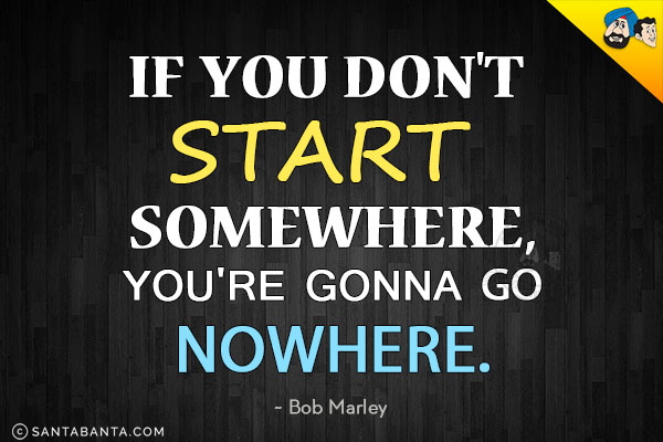 If you don't start somewhere, you're gonna go nowhere.