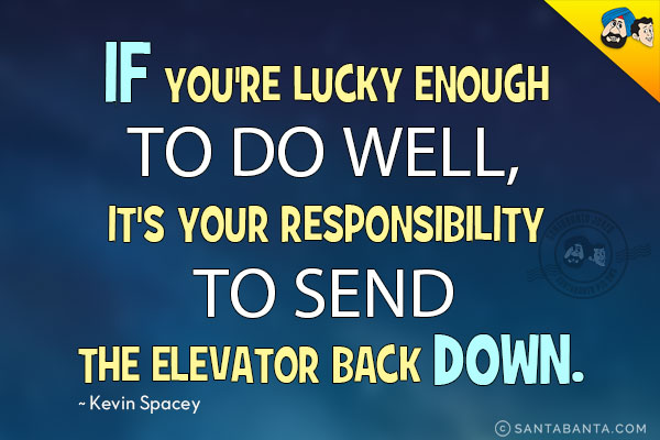 If you're lucky enough to do well, it's your responsibility to send the elevator back down.