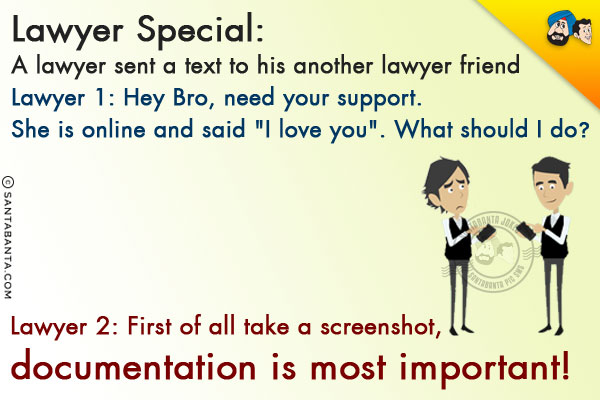 Lawyer Special:<br/>
A lawyer sent a text to his another lawyer friend<br/>
Lawyer 1: Hey Bro, need your support. She is online and said `I love you`. What should I do?<br/>
Lawyer 2: First of all take a screenshot, documentation is most important!