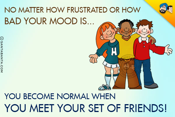 No matter how frustrated or how bad your mood is... you become normal when you meet your set of friends!