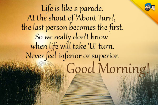 Life is like a parade.<br/>
At the shout of 'About Turn', the last person becomes the first.<br/>
So we really don't know when life will take 'U' turn.<br/>
Never feel inferior or superior.<br/>
Good Morning!