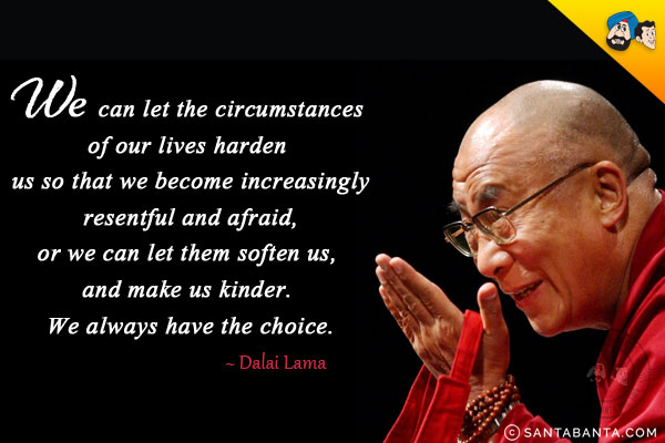 We can let the circumstances of our lives harden us so that we become increasingly resentful and afraid, or we can let them soften us, and make us kinder. We always have the choice.