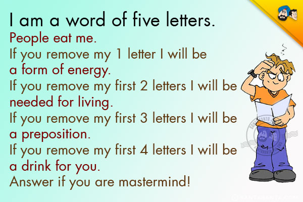 I am a word of five letters.<br/>
People eat me.<br/>
If you remove my 1 letter I will be a form of energy.<br/>
If you remove my first 2 letters I will be needed for living.<br/>
If you remove my first 3 letters I will be a preposition.<br/>
If you remove my first 4 letters I will be a drink for you.<br/>
Answer if you are mastermind!