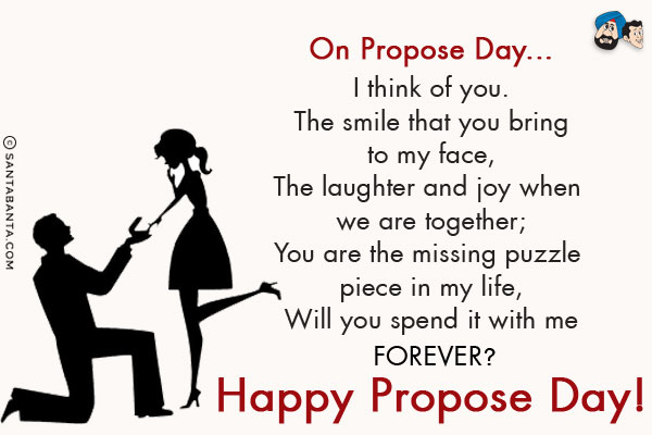 On Propose Day...<br/>
I think of you.<br/>
The smile that you bring to my face, <br/>
The laughter and joy when we are together;<br/>
You are the missing puzzle piece in my life,<br/>
Will you spend it with me forever?<br/>
Happy Propose Day!