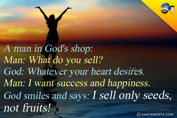 A man in God's shop:<br/>
Man: What do you sell?<br/>
God: Whatever your heart desires.<br/>
Man: I want success and happiness.<br/>
God smiles and says: I sell only seeds, not fruits!