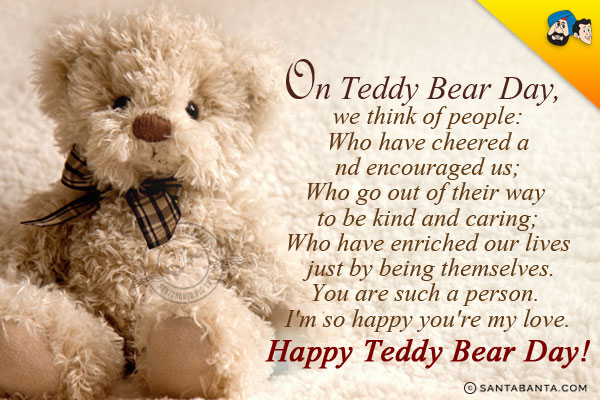 On Teddy Bear Day, we think of people:<br/>
Who have cheered and encouraged us;<br/>
Who go out of their way to be kind and caring;<br/>
Who have enriched our lives just by being themselves.<br/>
You are such a person. I'm so happy you're my love.<br/>
Happy Teddy Bear Day!